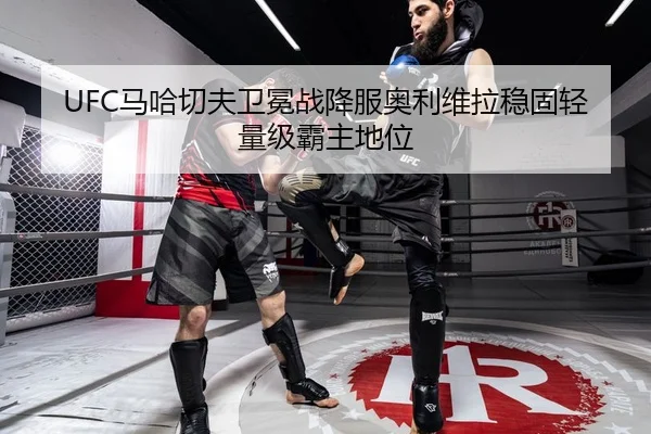 UFC马哈切夫卫冕战降服奥利维拉稳固轻量级霸主地位