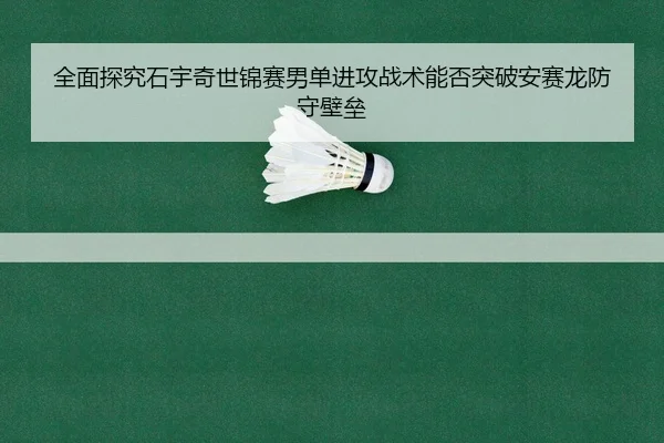 全面探究石宇奇世锦赛男单进攻战术能否突破安赛龙防守壁垒