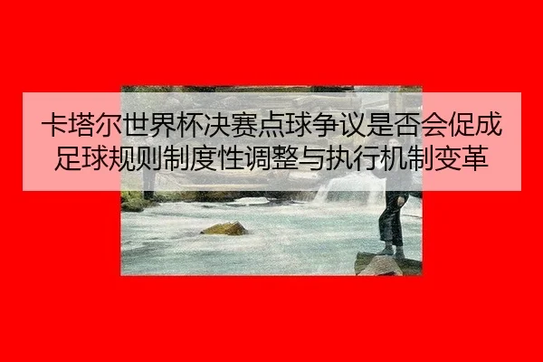 卡塔尔世界杯决赛点球争议是否会促成足球规则制度性调整与执行机制变革