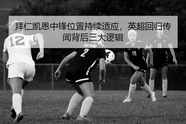 拜仁凯恩中锋位置持续适应，英超回归传闻背后三大逻辑